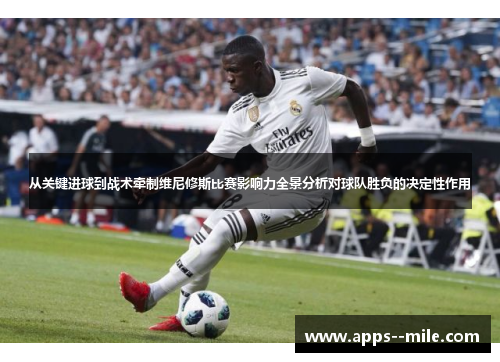 从关键进球到战术牵制维尼修斯比赛影响力全景分析对球队胜负的决定性作用 从关键进球到战术牵制维尼修斯比赛影响力全景分析对球队胜负的决定性作用