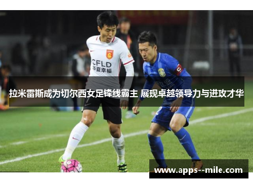 拉米雷斯成为切尔西女足锋线霸主 展现卓越领导力与进攻才华