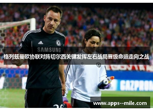 格列兹曼欧协联对阵切尔西关键发挥左右战局晋级命运走向之战