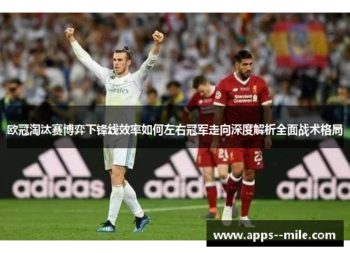 欧冠淘汰赛博弈下锋线效率如何左右冠军走向深度解析全面战术格局 欧冠淘汰赛博弈下锋线效率如何左右冠军走向深度解析全面战术格局