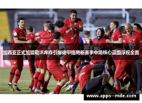 加西亚正式加盟勒沃库森引爆德甲格局新赛季中场核心蓝图浮现全面