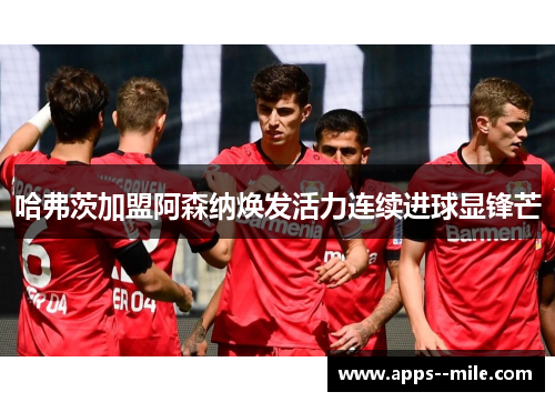 哈弗茨加盟阿森纳焕发活力连续进球显锋芒