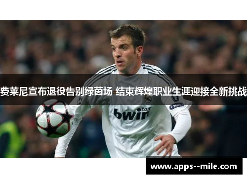 费莱尼宣布退役告别绿茵场 结束辉煌职业生涯迎接全新挑战