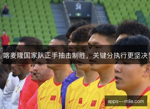 喀麦隆国家队正手抽击制胜,关键分执行更坚决 喀麦隆国家队正手抽击制胜,关键分执行更坚决